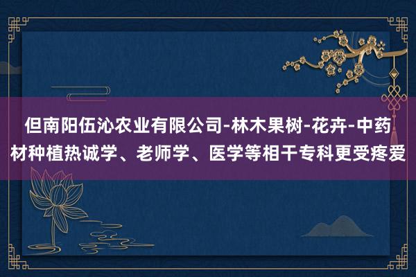 但南阳伍沁农业有限公司-林木果树-花卉-中药材种植热诚学、老师学、医学等相干专科更受疼爱