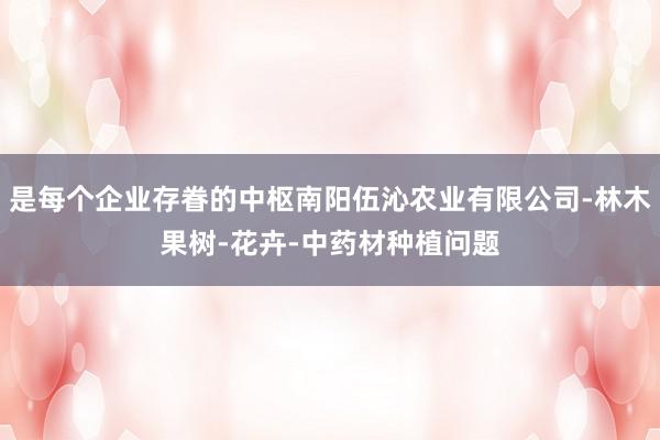 是每个企业存眷的中枢南阳伍沁农业有限公司-林木果树-花卉-中药材种植问题